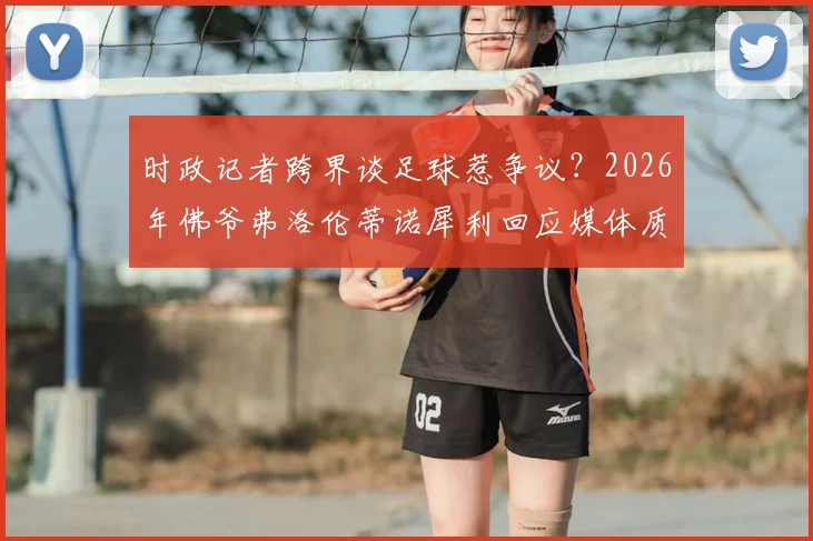 时政记者跨界谈足球惹争议？2026年佛爷弗洛伦蒂诺犀利回应媒体质疑事件深度回顾