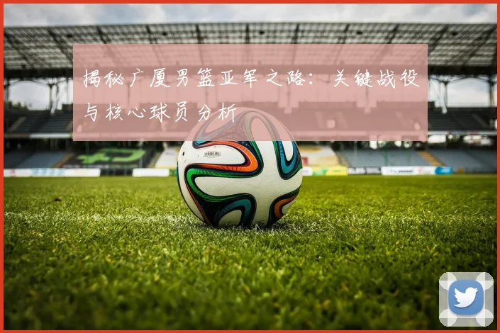 揭秘广厦男篮亚军之路：关键战役与核心球员分析