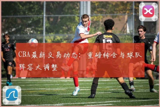CBA最新交易动态：重磅转会与球队阵容大调整