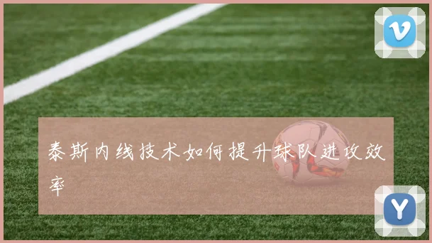泰斯内线技术如何提升球队进攻效率