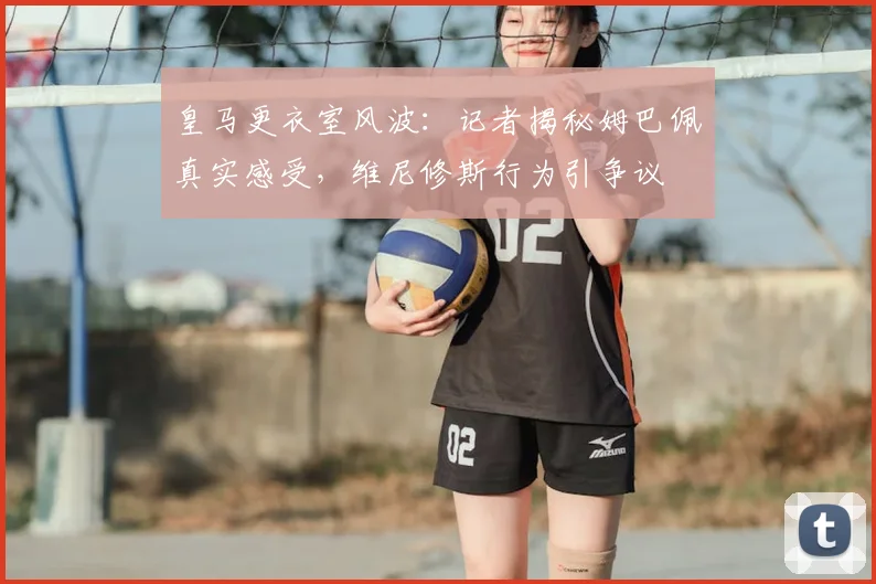皇马更衣室风波：记者揭秘姆巴佩真实感受，维尼修斯行为引争议