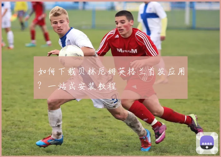 如何下载贝林厄姆英格兰首发应用？一站式安装教程