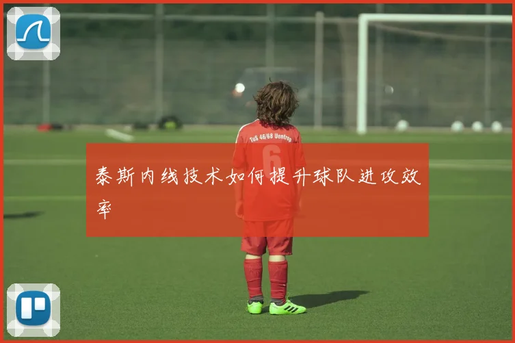 泰斯内线技术如何提升球队进攻效率