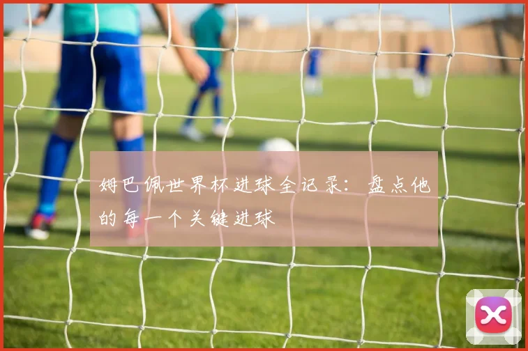 姆巴佩世界杯进球全记录：盘点他的每一个关键进球