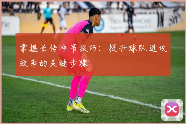 掌握长传冲吊技巧:提升球队进攻效率的关键步骤