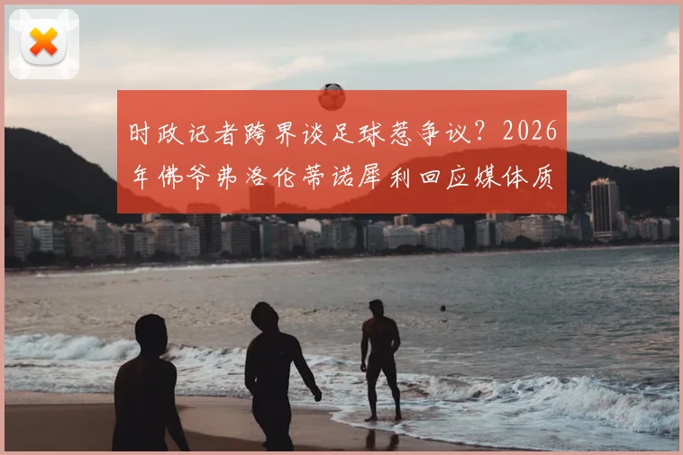 时政记者跨界谈足球惹争议？2026年佛爷弗洛伦蒂诺犀利回应媒体质疑事件深度回顾