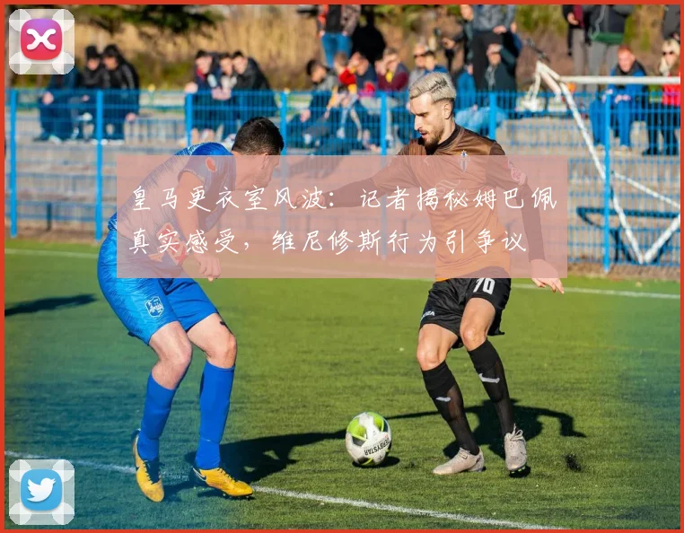 皇马更衣室风波：记者揭秘姆巴佩真实感受，维尼修斯行为引争议